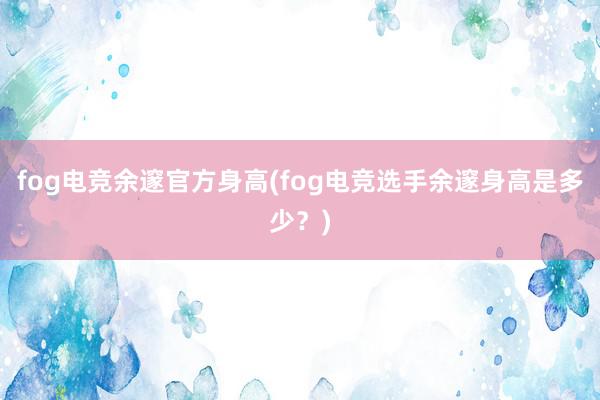 fog电竞余邃官方身高(fog电竞选手余邃身高是多少？)