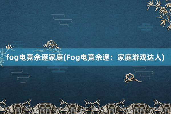 fog电竞余邃家庭(Fog电竞余邃：家庭游戏达人)