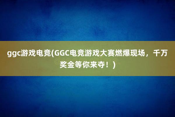 ggc游戏电竞(GGC电竞游戏大赛燃爆现场，千万奖金等你来夺！)