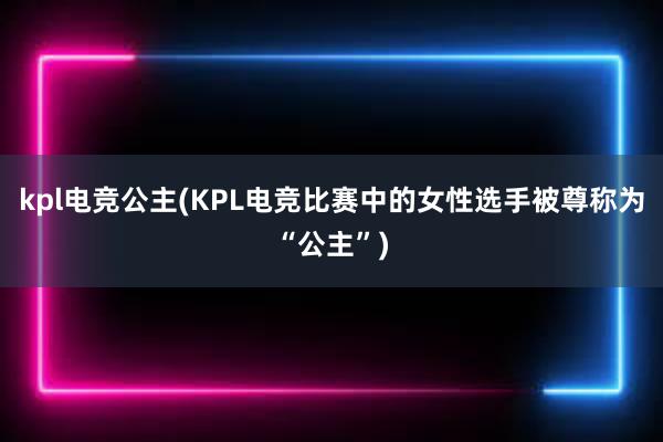 kpl电竞公主(KPL电竞比赛中的女性选手被尊称为“公主”)