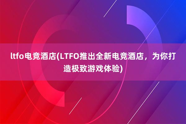 ltfo电竞酒店(LTFO推出全新电竞酒店，为你打造极致游戏体验)