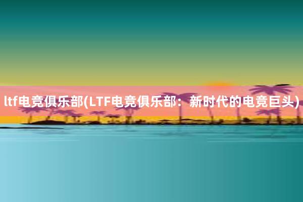 ltf电竞俱乐部(LTF电竞俱乐部：新时代的电竞巨头)