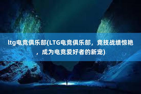 ltg电竞俱乐部(LTG电竞俱乐部，竞技战绩惊艳，成为电竞爱好者的新宠)