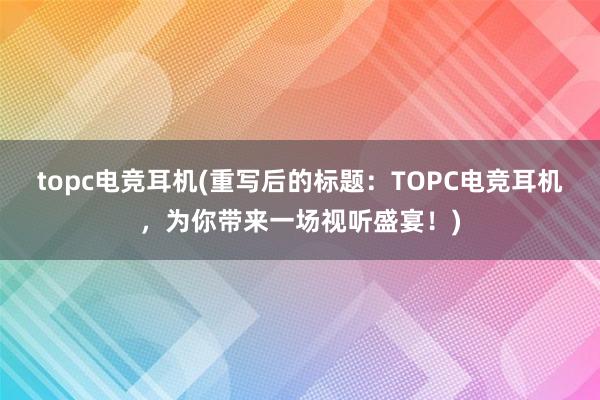 topc电竞耳机(重写后的标题：TOPC电竞耳机，为你带来一场视听盛宴！)