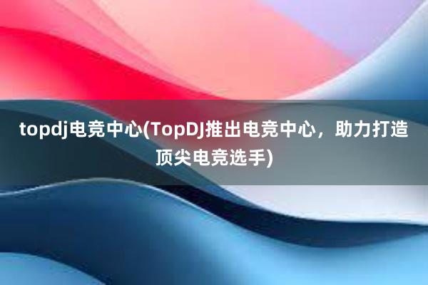 topdj电竞中心(TopDJ推出电竞中心，助力打造顶尖电竞选手)