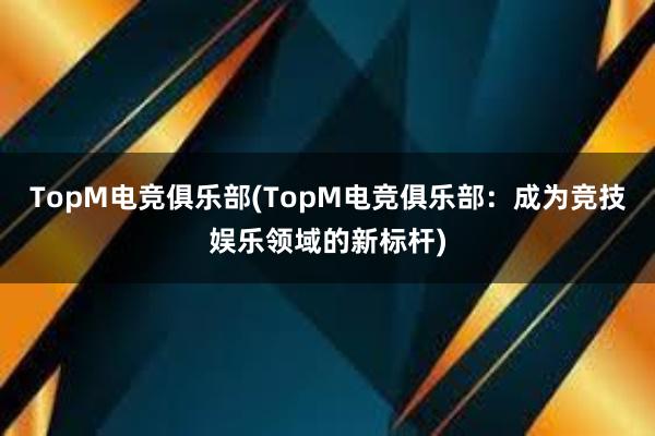 TopM电竞俱乐部(TopM电竞俱乐部：成为竞技娱乐领域的新标杆)