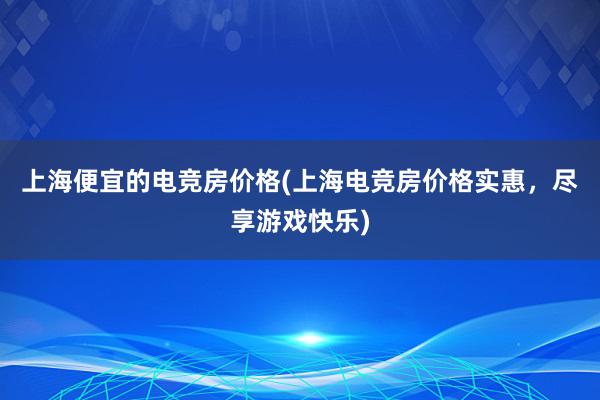 上海便宜的电竞房价格(上海电竞房价格实惠，尽享游戏快乐)