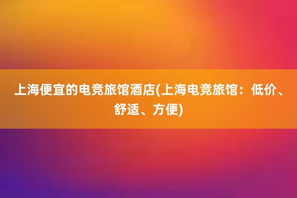 上海便宜的电竞旅馆酒店(上海电竞旅馆：低价、舒适、方便)