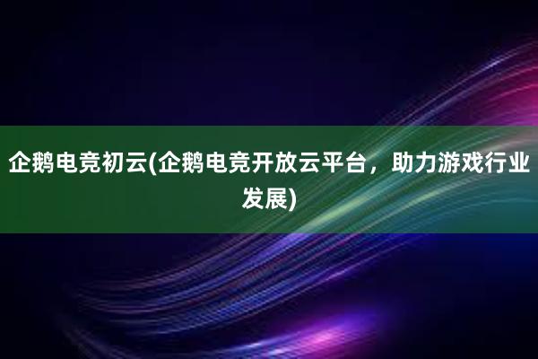 企鹅电竞初云(企鹅电竞开放云平台，助力游戏行业发展)