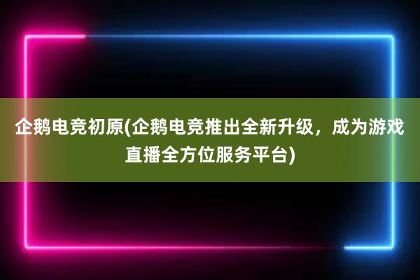 企鹅电竞初原(企鹅电竞推出全新升级，成为游戏直播全方位服务平台)