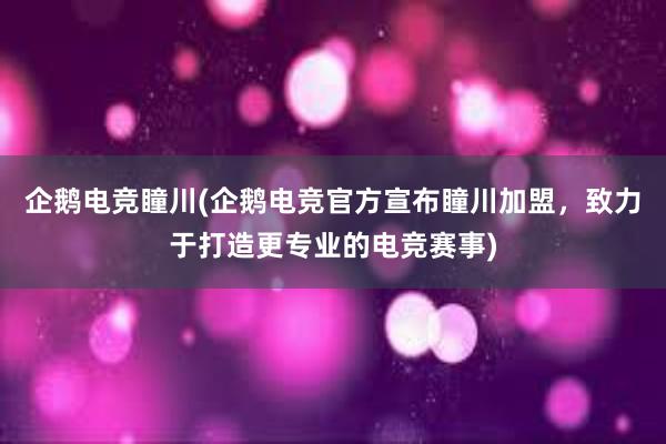 企鹅电竞瞳川(企鹅电竞官方宣布瞳川加盟，致力于打造更专业的电竞赛事)