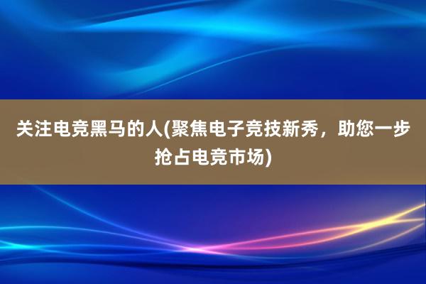 关注电竞黑马的人(聚焦电子竞技新秀，助您一步抢占电竞市场)