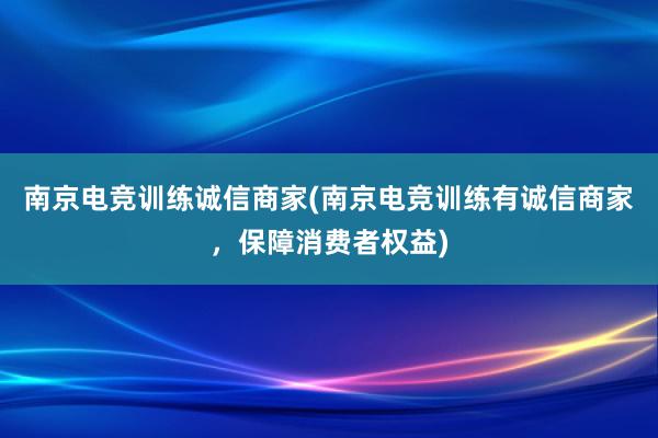 南京电竞训练诚信商家(南京电竞训练有诚信商家，保障消费者权益)