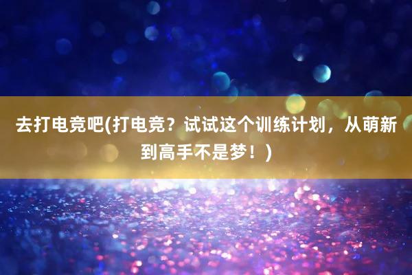 去打电竞吧(打电竞？试试这个训练计划，从萌新到高手不是梦！)