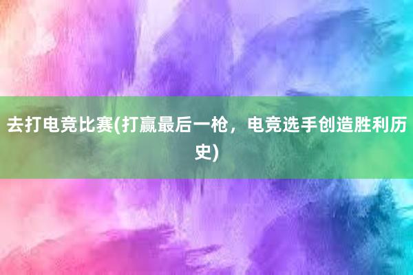 去打电竞比赛(打赢最后一枪，电竞选手创造胜利历史)