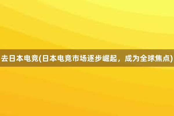 去日本电竞(日本电竞市场逐步崛起，成为全球焦点)