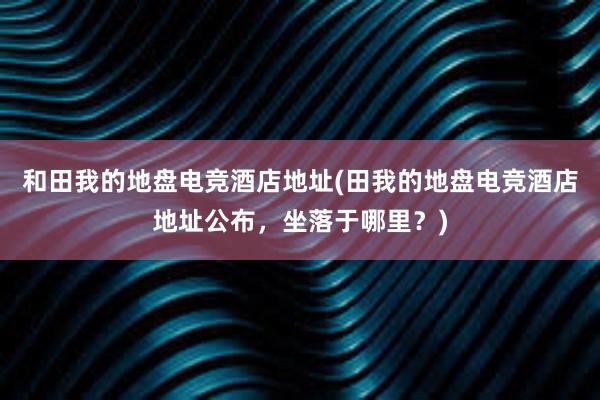 和田我的地盘电竞酒店地址(田我的地盘电竞酒店地址公布，坐落于哪里？)