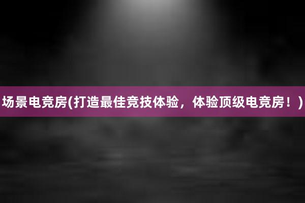 场景电竞房(打造最佳竞技体验，体验顶级电竞房！)