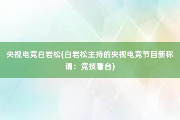 央视电竞白岩松(白岩松主持的央视电竞节目新称谓：竞技看台)