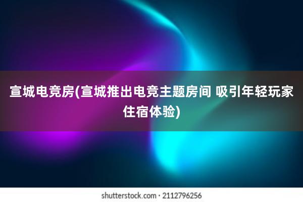 宣城电竞房(宣城推出电竞主题房间 吸引年轻玩家住宿体验)