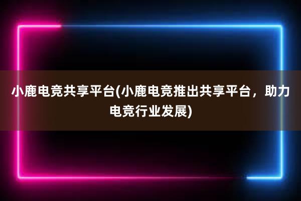 小鹿电竞共享平台(小鹿电竞推出共享平台，助力电竞行业发展)