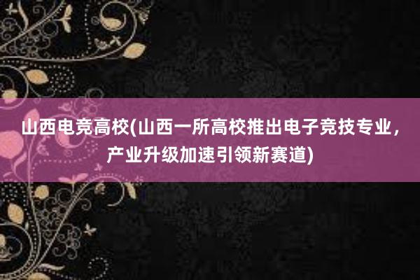 山西电竞高校(山西一所高校推出电子竞技专业，产业升级加速引领新赛道)