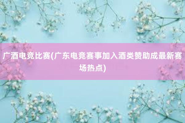 广酒电竞比赛(广东电竞赛事加入酒类赞助成最新赛场热点)