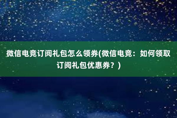 微信电竞订阅礼包怎么领券(微信电竞：如何领取订阅礼包优惠券？)