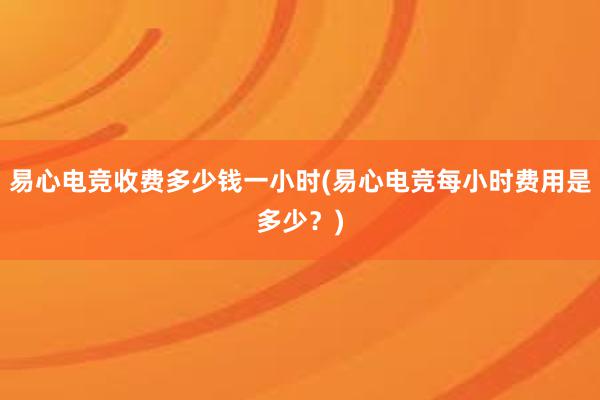 易心电竞收费多少钱一小时(易心电竞每小时费用是多少？)