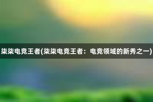 柒柒电竞王者(柒柒电竞王者：电竞领域的新秀之一)