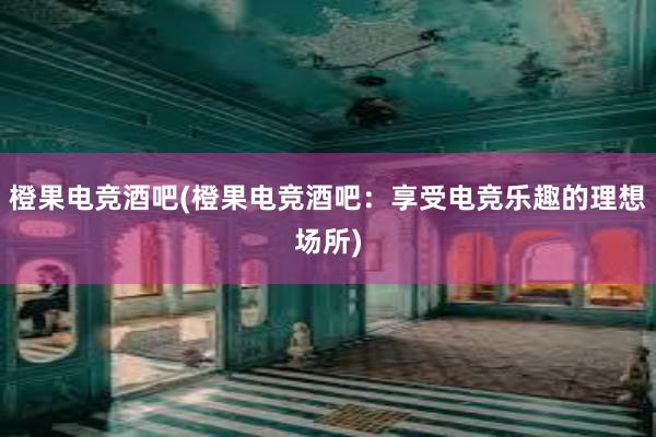 橙果电竞酒吧(橙果电竞酒吧：享受电竞乐趣的理想场所)