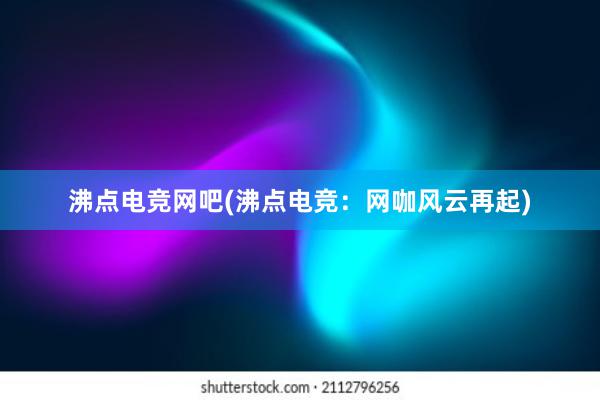 沸点电竞网吧(沸点电竞：网咖风云再起)