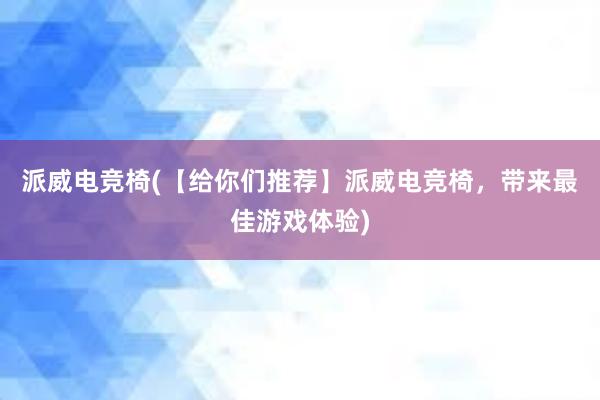 派威电竞椅(【给你们推荐】派威电竞椅，带来最佳游戏体验)