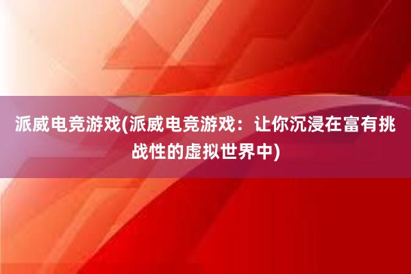 派威电竞游戏(派威电竞游戏：让你沉浸在富有挑战性的虚拟世界中)