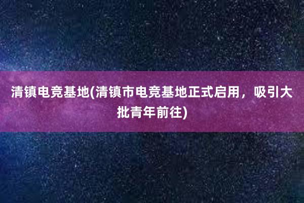 清镇电竞基地(清镇市电竞基地正式启用，吸引大批青年前往)