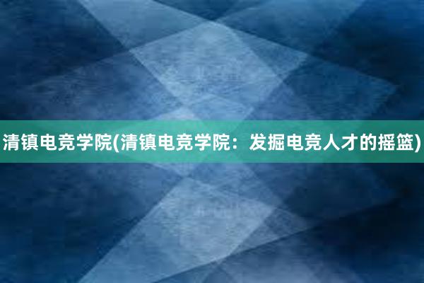 清镇电竞学院(清镇电竞学院：发掘电竞人才的摇篮)