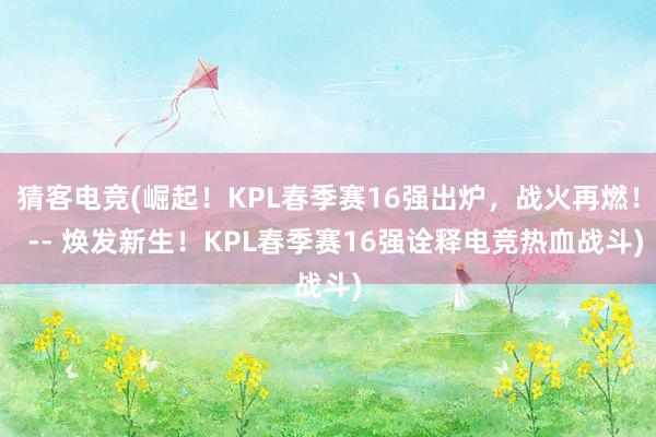 猜客电竞(崛起！KPL春季赛16强出炉，战火再燃！  -- 焕发新生！KPL春季赛16强诠释电竞热血战斗)