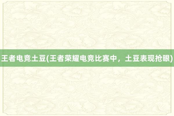 王者电竞土豆(王者荣耀电竞比赛中，土豆表现抢眼)