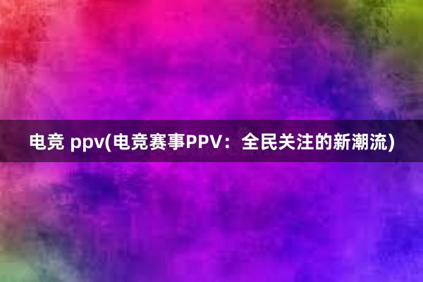 电竞 ppv(电竞赛事PPV：全民关注的新潮流)