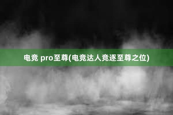 电竞 pro至尊(电竞达人竞逐至尊之位)