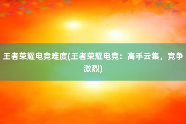 王者荣耀电竞难度(王者荣耀电竞：高手云集，竞争激烈)