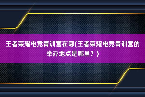 王者荣耀电竞青训营在哪(王者荣耀电竞青训营的举办地点是哪里？)