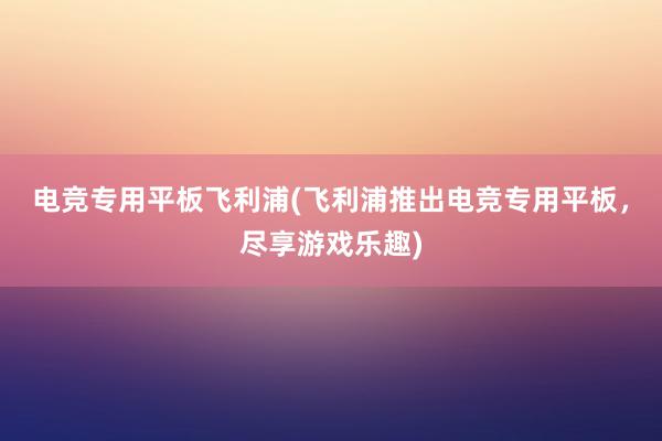 电竞专用平板飞利浦(飞利浦推出电竞专用平板，尽享游戏乐趣)