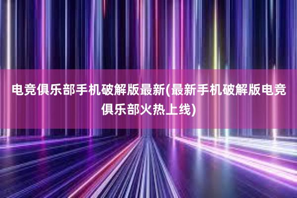 电竞俱乐部手机破解版最新(最新手机破解版电竞俱乐部火热上线)