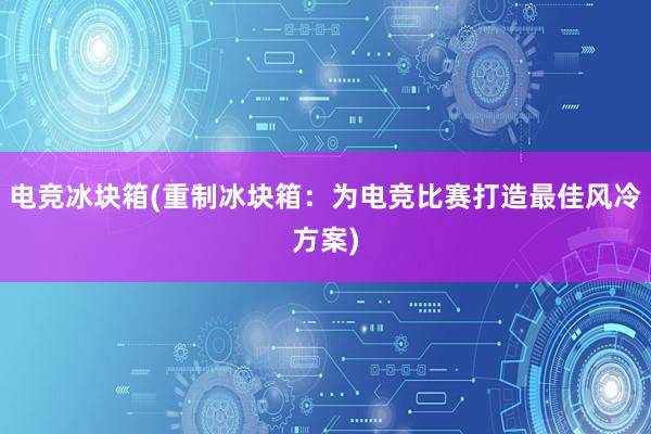 电竞冰块箱(重制冰块箱：为电竞比赛打造最佳风冷方案)