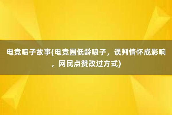 电竞喷子故事(电竞圈低龄喷子，误判情怀成影响，网民点赞改过方式)