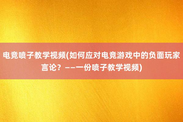 电竞喷子教学视频(如何应对电竞游戏中的负面玩家言论？——一份喷子教学视频)