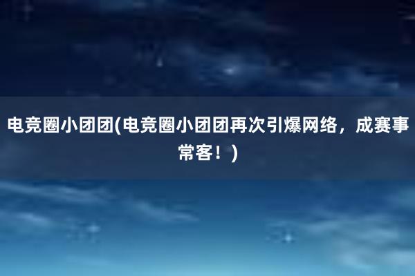 电竞圈小团团(电竞圈小团团再次引爆网络，成赛事常客！)