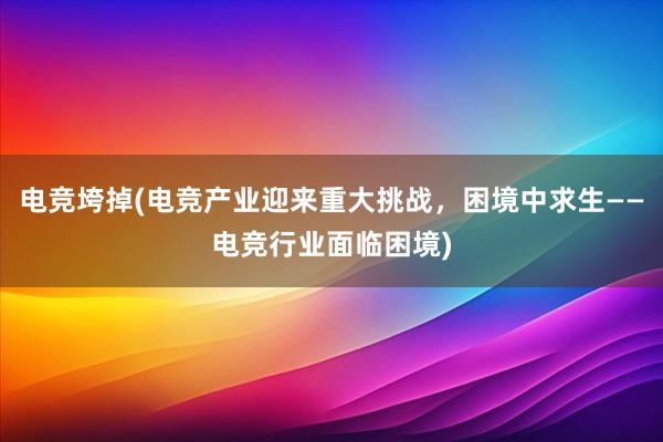 电竞垮掉(电竞产业迎来重大挑战，困境中求生——电竞行业面临困境)