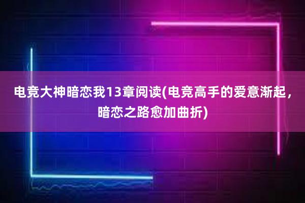 电竞大神暗恋我13章阅读(电竞高手的爱意渐起，暗恋之路愈加曲折)